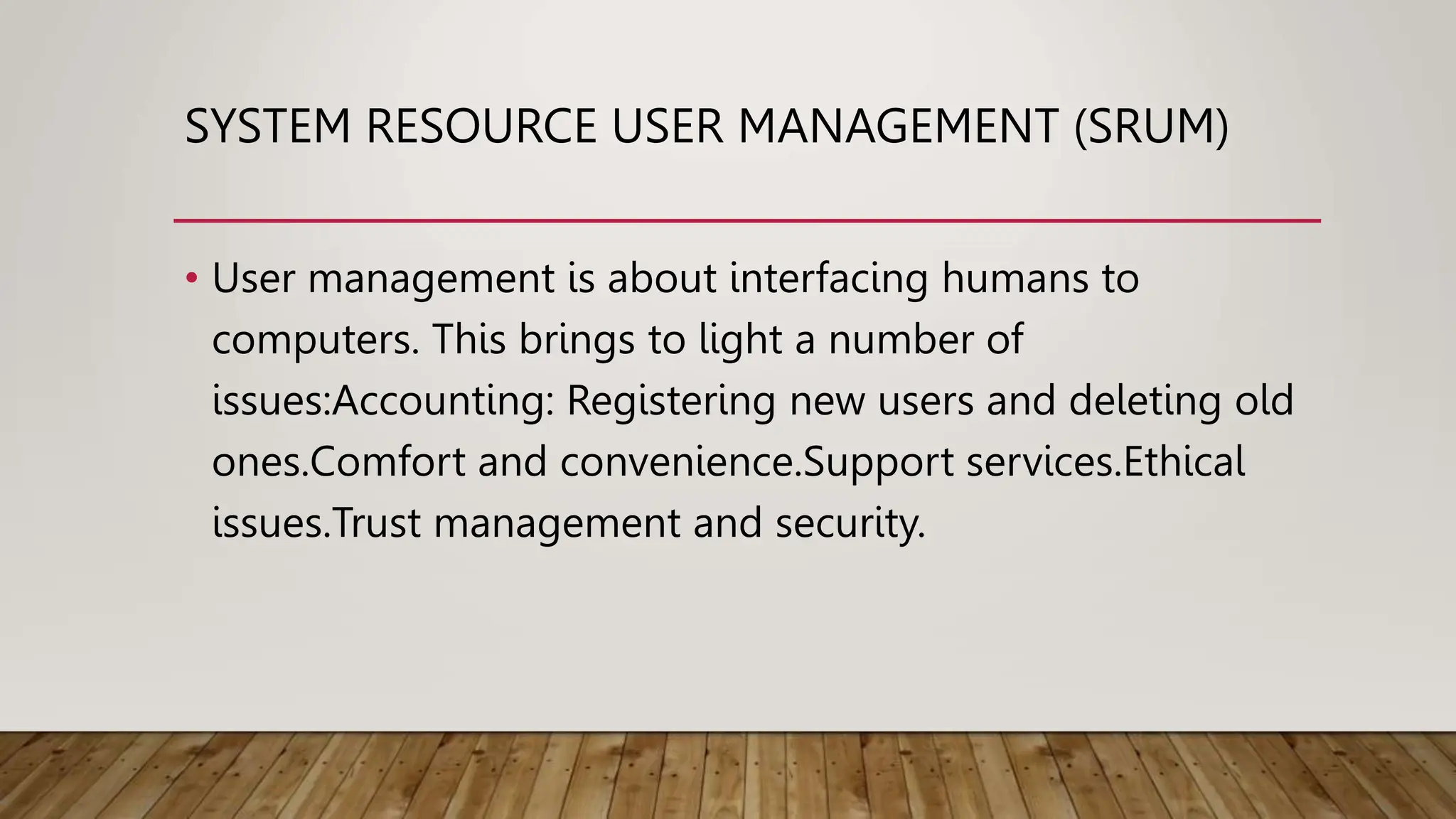 SYSTEM RESOURCE USER MANAGEMENT (SRUM)
• User management is about interfacing humans to
computers. This brings to light a number of
issues:Accounting: Registering new users and deleting old
ones.Comfort and convenience.Support services.Ethical
issues.Trust management and security.
 