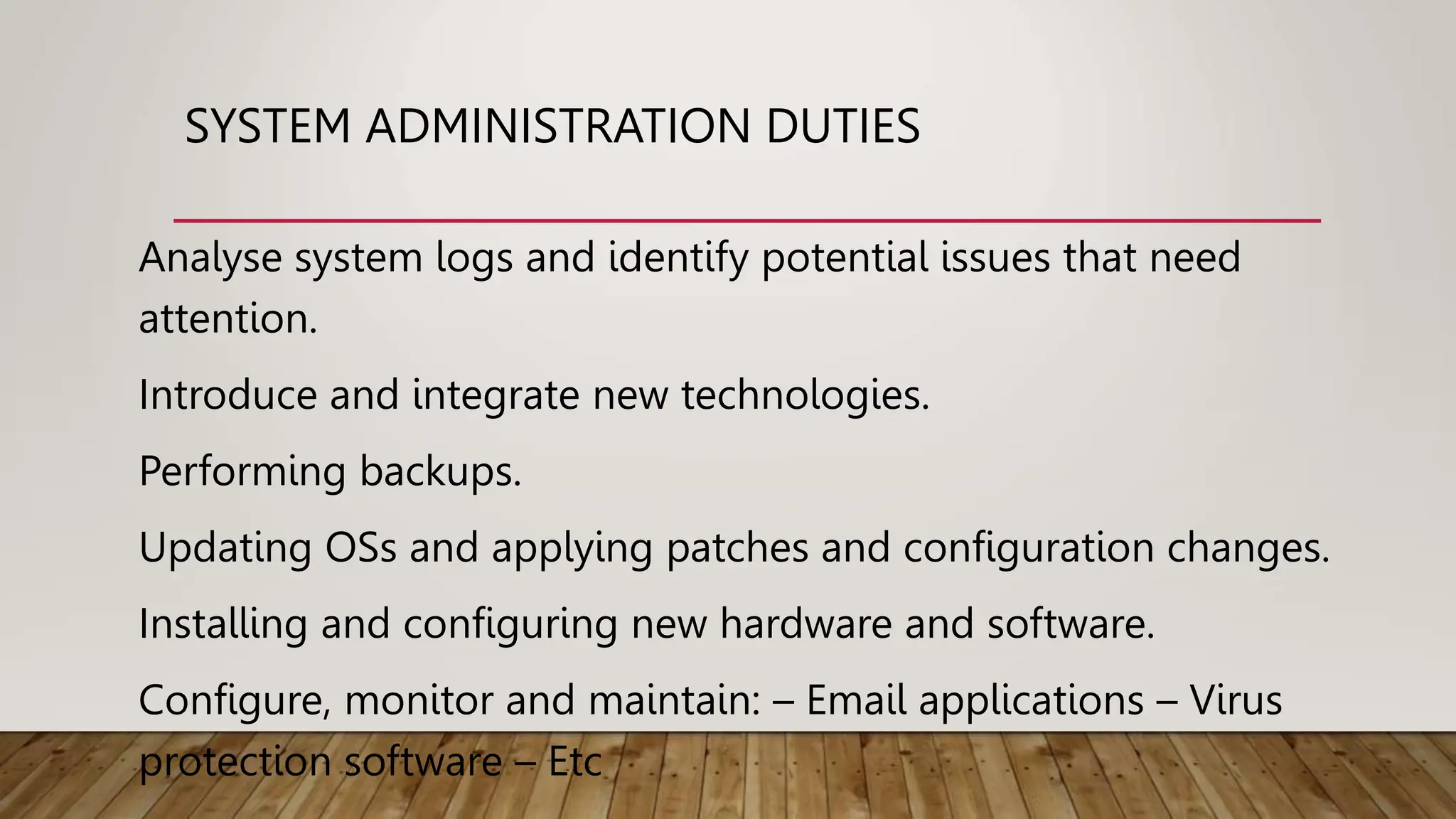 SYSTEM ADMINISTRATION DUTIES
Analyse system logs and identify potential issues that need
attention.
Introduce and integrate new technologies.
Performing backups.
Updating OSs and applying patches and configuration changes.
Installing and configuring new hardware and software.
Configure, monitor and maintain: – Email applications – Virus
protection software – Etc
 