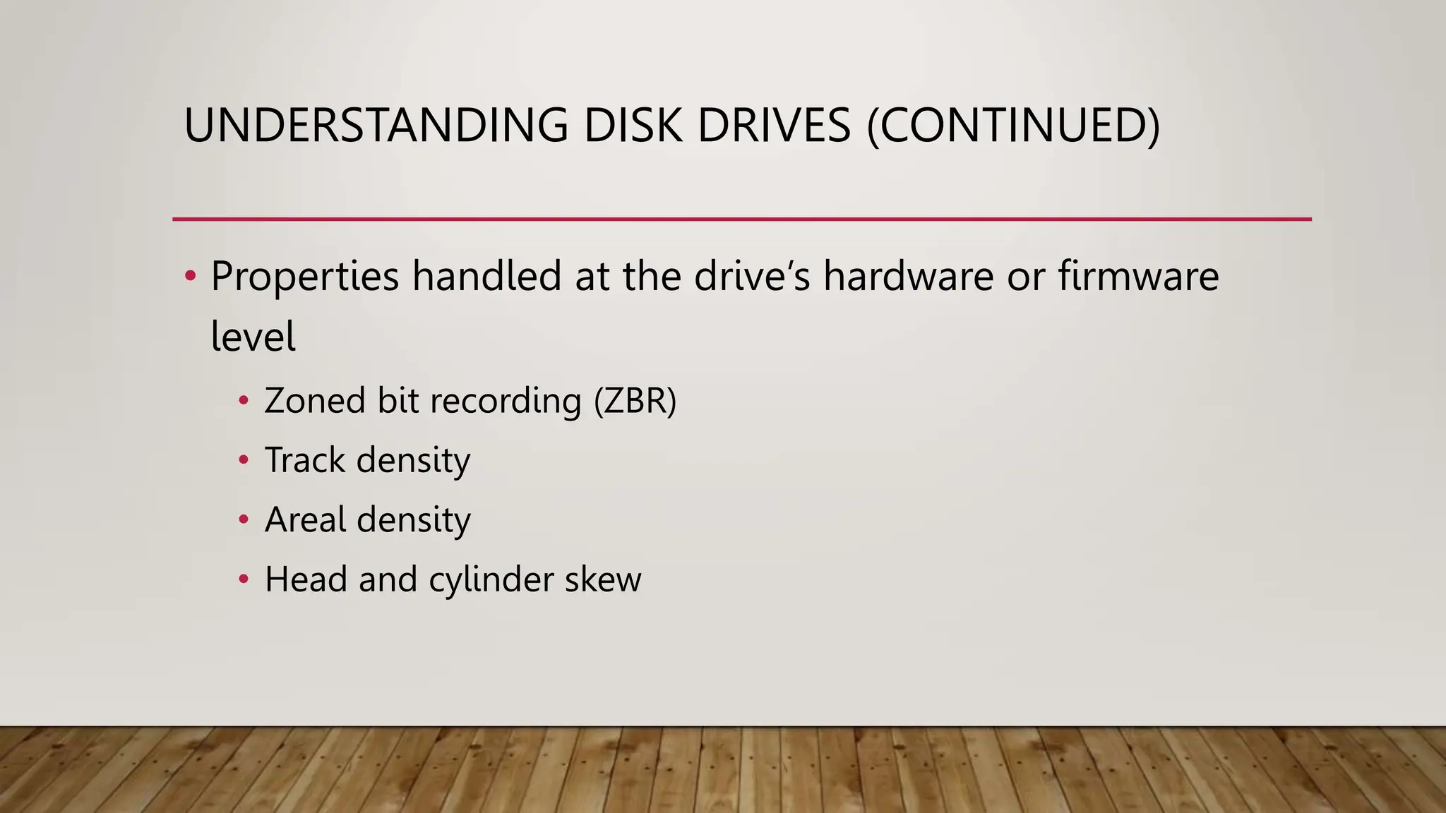 UNDERSTANDING DISK DRIVES (CONTINUED)
• Properties handled at the drive’s hardware or firmware
level
• Zoned bit recording (ZBR)
• Track density
• Areal density
• Head and cylinder skew
 