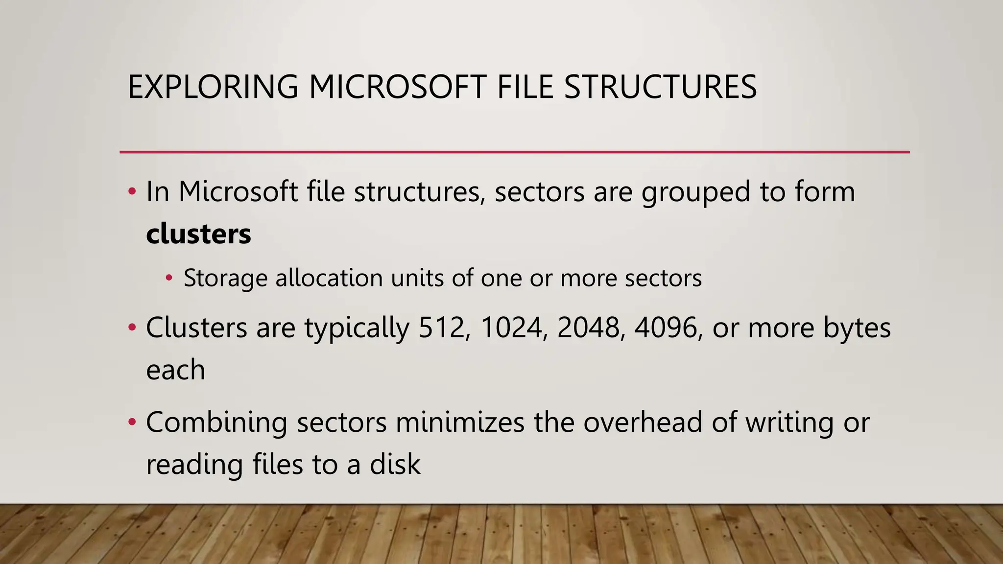 EXPLORING MICROSOFT FILE STRUCTURES
• In Microsoft file structures, sectors are grouped to form
clusters
• Storage allocation units of one or more sectors
• Clusters are typically 512, 1024, 2048, 4096, or more bytes
each
• Combining sectors minimizes the overhead of writing or
reading files to a disk
 
