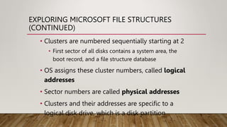 EXPLORING MICROSOFT FILE STRUCTURES
(CONTINUED)
• Clusters are numbered sequentially starting at 2
• First sector of all disks contains a system area, the
boot record, and a file structure database
• OS assigns these cluster numbers, called logical
addresses
• Sector numbers are called physical addresses
• Clusters and their addresses are specific to a
logical disk drive, which is a disk partition
 