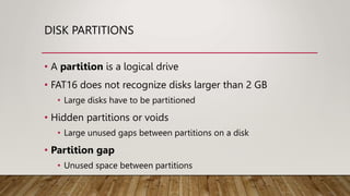 DISK PARTITIONS
• A partition is a logical drive
• FAT16 does not recognize disks larger than 2 GB
• Large disks have to be partitioned
• Hidden partitions or voids
• Large unused gaps between partitions on a disk
• Partition gap
• Unused space between partitions
 