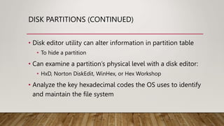 DISK PARTITIONS (CONTINUED)
• Disk editor utility can alter information in partition table
• To hide a partition
• Can examine a partition’s physical level with a disk editor:
• HxD, Norton DiskEdit, WinHex, or Hex Workshop
• Analyze the key hexadecimal codes the OS uses to identify
and maintain the file system
 