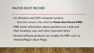 MASTER BOOT RECORD
• On Windows and DOS computer systems
• Boot disk contains a file called the Master Boot Record (MBR)
• MBR stores information about partitions on a disk and
their locations, size, and other important items
• Several software products can modify the MBR, such as
PartitionMagic’s Boot Magic
 