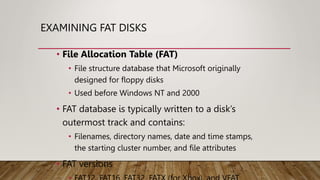 EXAMINING FAT DISKS
• File Allocation Table (FAT)
• File structure database that Microsoft originally
designed for floppy disks
• Used before Windows NT and 2000
• FAT database is typically written to a disk’s
outermost track and contains:
• Filenames, directory names, date and time stamps,
the starting cluster number, and file attributes
• FAT versions
 