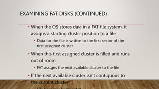 EXAMINING FAT DISKS (CONTINUED)
• When the OS stores data in a FAT file system, it
assigns a starting cluster position to a file
• Data for the file is written to the first sector of the
first assigned cluster
• When this first assigned cluster is filled and runs
out of room
• FAT assigns the next available cluster to the file
• If the next available cluster isn’t contiguous to
the current cluster
 