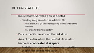 DELETING FAT FILES
• In Microsoft OSs, when a file is deleted
• Directory entry is marked as a deleted file
• With the HEX E5 (σ) character replacing the first letter of the
filename
• FAT chain for that file is set to 0
• Data in the file remains on the disk drive
• Area of the disk where the deleted file resides
becomes unallocated disk space
• Available to receive new data from newly created files
or other files needing more space
 