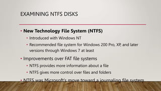 EXAMINING NTFS DISKS
• New Technology File System (NTFS)
• Introduced with Windows NT
• Recommended file system for Windows 200 Pro, XP, and later
versions through Windows 7 at least
• Improvements over FAT file systems
• NTFS provides more information about a file
• NTFS gives more control over files and folders
• NTFS was Microsoft’s move toward a journaling file system
 