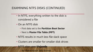 EXAMINING NTFS DISKS (CONTINUED)
• In NTFS, everything written to the disk is
considered a file
• On an NTFS disk
• First data set is the Partition Boot Sector
• Next is Master File Table (MFT)
• NTFS results in much less file slack space
• Clusters are smaller for smaller disk drives
• NTFS also uses Unicode
• An international data format
 