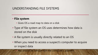 UNDERSTANDING FILE SYSTEMS
• File system
• Gives OS a road map to data on a disk
• Type of file system an OS uses determines how data is
stored on the disk
• A file system is usually directly related to an OS
• When you need to access a suspect’s computer to acquire
or inspect data
• You should be familiar with the computer’s platform
 