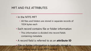 MFT AND FILE ATTRIBUTES
• In the NTFS MFT
• All files and folders are stored in separate records of
1024 bytes each
• Each record contains file or folder information
• This information is divided into record fields
containing metadata
• A record field is referred to as an attribute ID
• File or folder information is typically stored in
one of two ways in an MFT record:
 