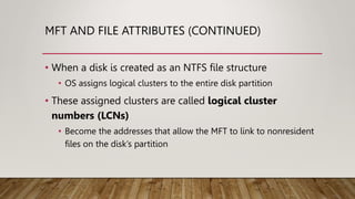MFT AND FILE ATTRIBUTES (CONTINUED)
• When a disk is created as an NTFS file structure
• OS assigns logical clusters to the entire disk partition
• These assigned clusters are called logical cluster
numbers (LCNs)
• Become the addresses that allow the MFT to link to nonresident
files on the disk’s partition
 