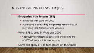 NTFS ENCRYPTING FILE SYSTEM (EFS)
• Encrypting File System (EFS)
• Introduced with Windows 2000
• Implements a public key and private key method of
encrypting files, folders, or disk volumes
• When EFS is used in Windows 2000
• A recovery certificate is generated and sent to the
local Windows administrator account
• Users can apply EFS to files stored on their local
workstations or a remote server
 