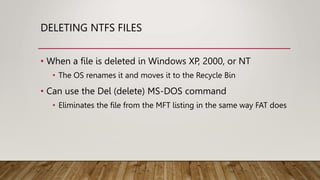 DELETING NTFS FILES
• When a file is deleted in Windows XP, 2000, or NT
• The OS renames it and moves it to the Recycle Bin
• Can use the Del (delete) MS-DOS command
• Eliminates the file from the MFT listing in the same way FAT does
 