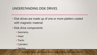 UNDERSTANDING DISK DRIVES
• Disk drives are made up of one or more platters coated
with magnetic material
• Disk drive components
• Geometry
• Head
• Tracks
• Cylinders
• Sectors
• Holds 512 bytes, you cannot read or write anything less than a sector
 