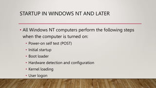 STARTUP IN WINDOWS NT AND LATER
• All Windows NT computers perform the following steps
when the computer is turned on:
• Power-on self test (POST)
• Initial startup
• Boot loader
• Hardware detection and configuration
• Kernel loading
• User logon
 