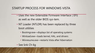 STARTUP PROCESS FOR WINDOWS VISTA
• Uses the new Extensible Firmware Interface ( EFI)
as well as the older BIOS sys-tem.
• NT Loader (NTLDR) has been replaced by three
boot utilities
• Bootmgr.exe—displays list of operating systems
• Winload.exe—loads kernel, HAL, and drivers
• Winresume.exe—restarts Vista after hibernation
• See link Ch 6g
 