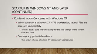 STARTUP IN WINDOWS NT AND LATER
(CONTINUED)
• Contamination Concerns with Windows XP
• When you start a Windows XP NTFS workstation, several files are
accessed immediately
• The last access date and time stamp for the files change to the current
date and time
• Destroys any potential evidence
• That shows when a Windows XP workstation was last used
 