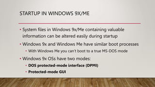 STARTUP IN WINDOWS 9X/ME
• System files in Windows 9x/Me containing valuable
information can be altered easily during startup
• Windows 9x and Windows Me have similar boot processes
• With Windows Me you can’t boot to a true MS-DOS mode
• Windows 9x OSs have two modes:
• DOS protected-mode interface (DPMI)
• Protected-mode GUI
 