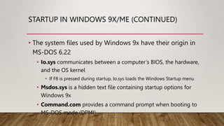 STARTUP IN WINDOWS 9X/ME (CONTINUED)
• The system files used by Windows 9x have their origin in
MS-DOS 6.22
• Io.sys communicates between a computer’s BIOS, the hardware,
and the OS kernel
• If F8 is pressed during startup, Io.sys loads the Windows Startup menu
• Msdos.sys is a hidden text file containing startup options for
Windows 9x
• Command.com provides a command prompt when booting to
MS-DOS mode (DPMI)
 