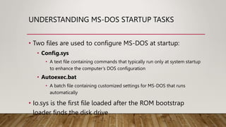 UNDERSTANDING MS-DOS STARTUP TASKS
• Two files are used to configure MS-DOS at startup:
• Config.sys
• A text file containing commands that typically run only at system startup
to enhance the computer’s DOS configuration
• Autoexec.bat
• A batch file containing customized settings for MS-DOS that runs
automatically
• Io.sys is the first file loaded after the ROM bootstrap
loader finds the disk drive
 