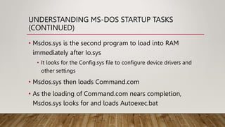UNDERSTANDING MS-DOS STARTUP TASKS
(CONTINUED)
• Msdos.sys is the second program to load into RAM
immediately after Io.sys
• It looks for the Config.sys file to configure device drivers and
other settings
• Msdos.sys then loads Command.com
• As the loading of Command.com nears completion,
Msdos.sys looks for and loads Autoexec.bat
 