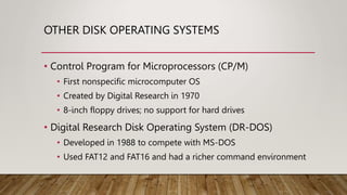 OTHER DISK OPERATING SYSTEMS
• Control Program for Microprocessors (CP/M)
• First nonspecific microcomputer OS
• Created by Digital Research in 1970
• 8-inch floppy drives; no support for hard drives
• Digital Research Disk Operating System (DR-DOS)
• Developed in 1988 to compete with MS-DOS
• Used FAT12 and FAT16 and had a richer command environment
 