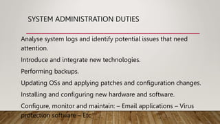 SYSTEM ADMINISTRATION DUTIES
Analyse system logs and identify potential issues that need
attention.
Introduce and integrate new technologies.
Performing backups.
Updating OSs and applying patches and configuration changes.
Installing and configuring new hardware and software.
Configure, monitor and maintain: – Email applications – Virus
protection software – Etc
 