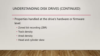 UNDERSTANDING DISK DRIVES (CONTINUED)
• Properties handled at the drive’s hardware or firmware
level
• Zoned bit recording (ZBR)
• Track density
• Areal density
• Head and cylinder skew
 
