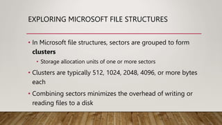 EXPLORING MICROSOFT FILE STRUCTURES
• In Microsoft file structures, sectors are grouped to form
clusters
• Storage allocation units of one or more sectors
• Clusters are typically 512, 1024, 2048, 4096, or more bytes
each
• Combining sectors minimizes the overhead of writing or
reading files to a disk
 