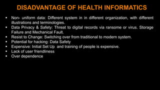1 1
DISADVANTAGE OF HEALTH INFORMATICS
 Non- uniform data: Different system in in different organization, with different
illustrations and terminologies.
 Data Privacy & Safety: Threat to digital records via ransome or virus. Storage
Failure and Mechanical Fault.
 Resist to Change: Switching over from traditional to modern system.
 Potential for hacking: Data Safety
 Expensive: Initial Set Up and training of people is expensive.
 Lack of user friendliness
 Over dependence
 