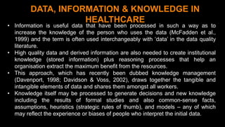 1 8
DATA, INFORMATION & KNOWLEDGE IN
HEALTHCARE
• Information is useful data that have been processed in such a way as to
increase the knowledge of the person who uses the data (McFadden et al.,
1999) and the term is often used interchangeably with ‘data’ in the data quality
literature.
• High quality data and derived information are also needed to create institutional
knowledge (stored information) plus reasoning processes that help an
organisation extract the maximum benefit from the resources.
• This approach, which has recently been dubbed knowledge management
(Davenport, 1998; Davidson & Voss, 2002), draws together the tangible and
intangible elements of data and shares them amongst all workers.
• Knowledge itself may be processed to generate decisions and new knowledge
including the results of formal studies and also common-sense facts,
assumptions, heuristics (strategic rules of thumb), and models – any of which
may reflect the experience or biases of people who interpret the initial data.
 