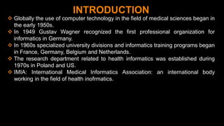 2
INTRODUCTION
 Globally the use of computer technology in the field of medical sciences began in
the early 1950s.
 In 1949 Gustav Wagner recognized the first professional organization for
informatics in Germany.
 In 1960s specialized university divisions and informatics training programs began
in France, Germany, Belgium and Netherlands.
 The research department related to health informatics was established during
1970s in Poland and US.
 IMIA: International Medical Informatics Association: an international body
working in the field of health inofrmatics.
 