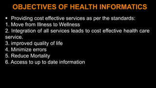 7
OBJECTIVES OF HEALTH INFORMATICS
 Providing cost effective services as per the standards:
1. Move from Illness to Wellness
2. Integration of all services leads to cost effective health care
service.
3. improved quality of life
4. Minimize errors
5. Reduce Mortality
6. Access to up to date information
 