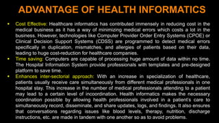 8
ADVANTAGE OF HEALTH INFORMATICS
 Cost Effective: Healthcare informatics has contributed immensely in reducing cost in the
medical business as it has a way of minimizing medical errors which costs a lot in the
business. However, technologies like Computer Provider Order Entry Systems (CPOE) or
Clinical Decision Support Systems (CDSS) are programmed to detect medical errors
specifically in duplication, mismatches, and allergies of patients based on their data,
leading to huge cost-reduction for healthcare companies.
 Time saving: Computers are capable of processing huge amount of data within no time.
The Hospital Information System provide professionals with templates and pre-designed
platform to save time.
 Enhances inter-sectorial approach: With an increase in specialization of healthcare,
patients usually receive care simultaneously from different medical professionals in one
hospital stay. This increase in the number of medical professionals attending to a patient
may lead to a certain level of incoordination. Health informatics makes the necessary
coordination possible by allowing health professionals involved in a patient’s care to
simultaneously record, disseminate, and share updates, logs, and findings. It also ensures
that conversations regarding issues like blood levels, therapy, nutrition, discharge
instructions, etc. are made in tandem with one another so as to avoid problems.
 