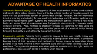 9
ADVANTAGE OF HEALTH INFORMATICS
Systematic Record Keeping: For a long period of time, most medical facilities used outdated
methods to store patient records. Even to this day, a large number of hospitals around the
world still use paper-based system of patient data storage. However, with the informatics
industry booming and allowing for new electronic technology and information systems e.g.,
Electronic Health Record (EHR) systems, the management of patients’ records is now made
faster and easier. Medical professionals now find patient’s data stored in convenient coded
computer systems. Also, workload is drastically reduced as searching for data using the
manual processes puts extra stress on the entire personnel of a medical facility thereby
hindering their ability to work efficiently throughout their shift.
Empowering patients: Patients having electronic access to their own health history and
recommendations are most likely to be empowered in taking care of their health. In addition to
keeping track of their symptoms and medications, having access to information allows
patients to be more involved in their treatment plans and stay better informed about their
conditions. This systematic process also allows patients to reach out to the right healthcare
professional or access expert advice in real-time when needed.
 