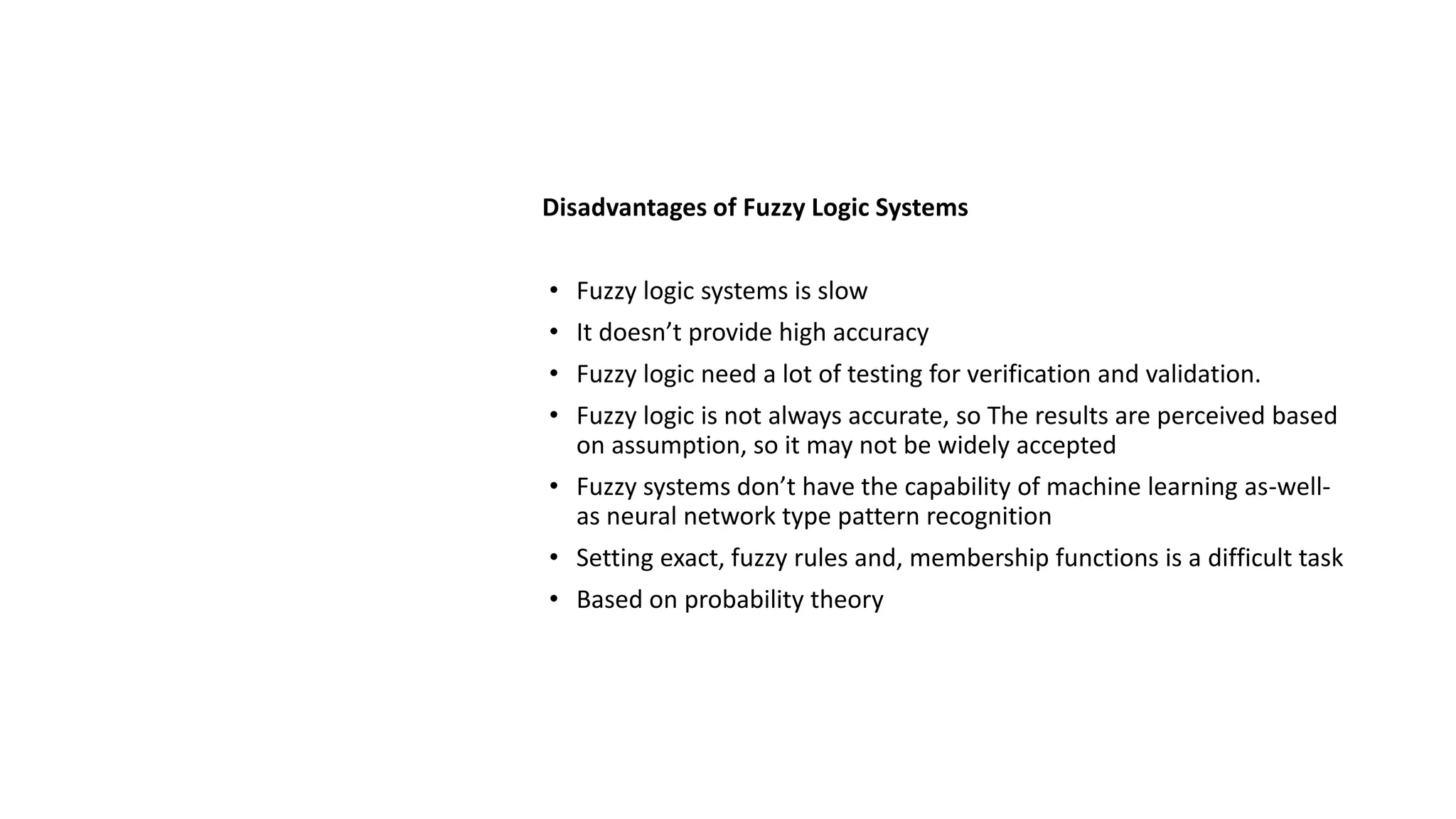 Disadvantages of Fuzzy Logic Systems
• Fuzzy logic systems is slow
• It doesn’t provide high accuracy
• Fuzzy logic need a lot of testing for verification and validation.
• Fuzzy logic is not always accurate, so The results are perceived based
on assumption, so it may not be widely accepted
• Fuzzy systems don’t have the capability of machine learning as-well-
as neural network type pattern recognition
• Setting exact, fuzzy rules and, membership functions is a difficult task
• Based on probability theory
 