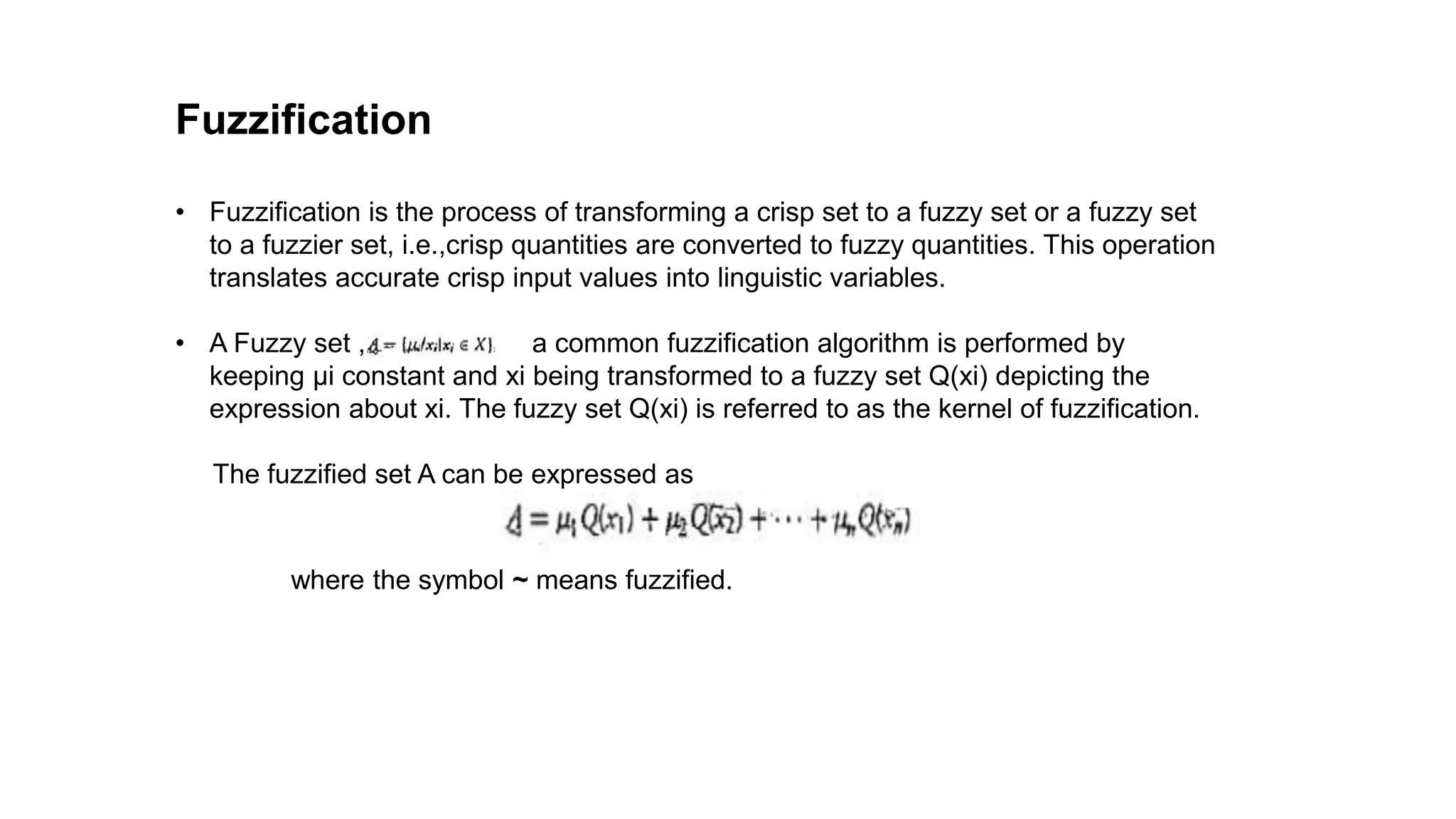 Fuzzification
• Fuzzification is the process of transforming a crisp set to a fuzzy set or a fuzzy set
to a fuzzier set, i.e.,crisp quantities are converted to fuzzy quantities. This operation
translates accurate crisp input values into linguistic variables.
• A Fuzzy set , a common fuzzification algorithm is performed by
keeping μi constant and xi being transformed to a fuzzy set Q(xi) depicting the
expression about xi. The fuzzy set Q(xi) is referred to as the kernel of fuzzification.
The fuzzified set A can be expressed as
where the symbol ~ means fuzzified.
 