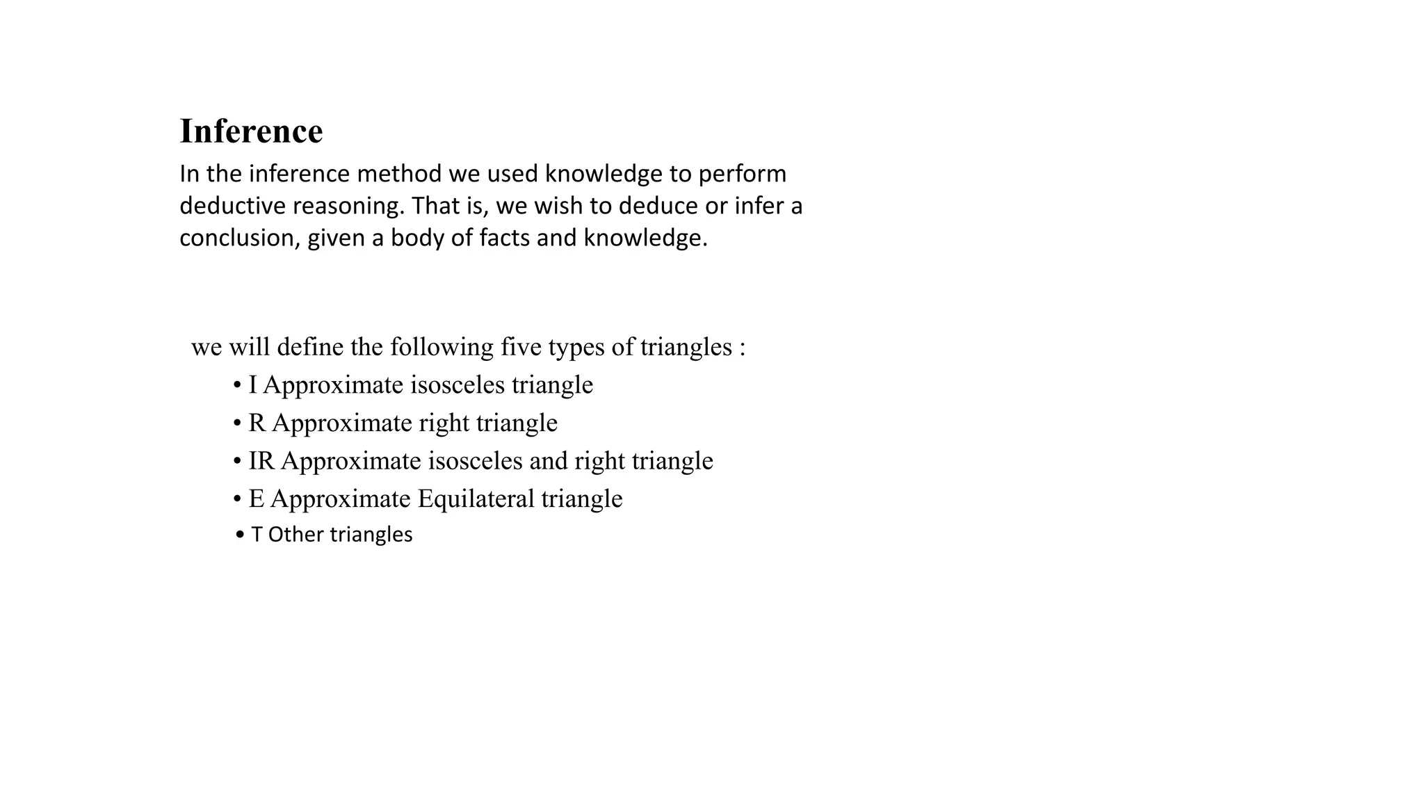 Inference
In the inference method we used knowledge to perform
deductive reasoning. That is, we wish to deduce or infer a
conclusion, given a body of facts and knowledge.
we will define the following five types of triangles :
• I Approximate isosceles triangle
• R Approximate right triangle
• IR Approximate isosceles and right triangle
• E Approximate Equilateral triangle
• T Other triangles
 