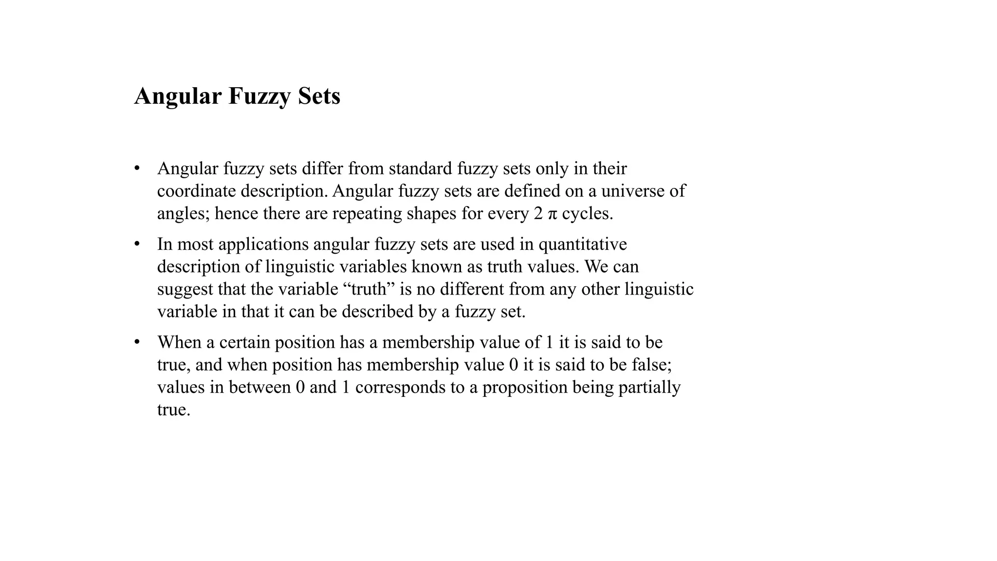 Angular Fuzzy Sets
• Angular fuzzy sets differ from standard fuzzy sets only in their
coordinate description. Angular fuzzy sets are defined on a universe of
angles; hence there are repeating shapes for every 2 π cycles.
• In most applications angular fuzzy sets are used in quantitative
description of linguistic variables known as truth values. We can
suggest that the variable “truth” is no different from any other linguistic
variable in that it can be described by a fuzzy set.
• When a certain position has a membership value of 1 it is said to be
true, and when position has membership value 0 it is said to be false;
values in between 0 and 1 corresponds to a proposition being partially
true.
 