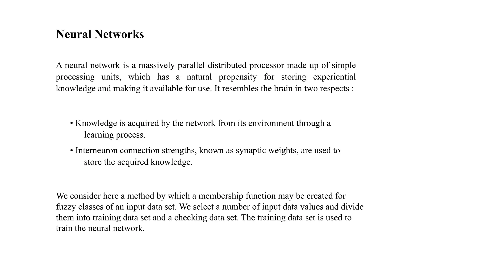 Neural Networks
A neural network is a massively parallel distributed processor made up of simple
processing units, which has a natural propensity for storing experiential
knowledge and making it available for use. It resembles the brain in two respects :
• Knowledge is acquired by the network from its environment through a
learning process.
• Interneuron connection strengths, known as synaptic weights, are used to
store the acquired knowledge.
We consider here a method by which a membership function may be created for
fuzzy classes of an input data set. We select a number of input data values and divide
them into training data set and a checking data set. The training data set is used to
train the neural network.
 