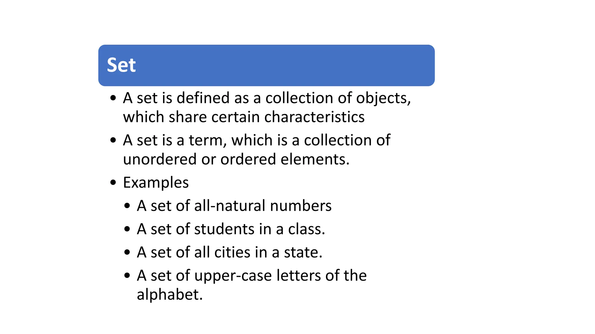 Set
• A set is defined as a collection of objects,
which share certain characteristics
• A set is a term, which is a collection of
unordered or ordered elements.
• Examples
• A set of all-natural numbers
• A set of students in a class.
• A set of all cities in a state.
• A set of upper-case letters of the
alphabet.
 