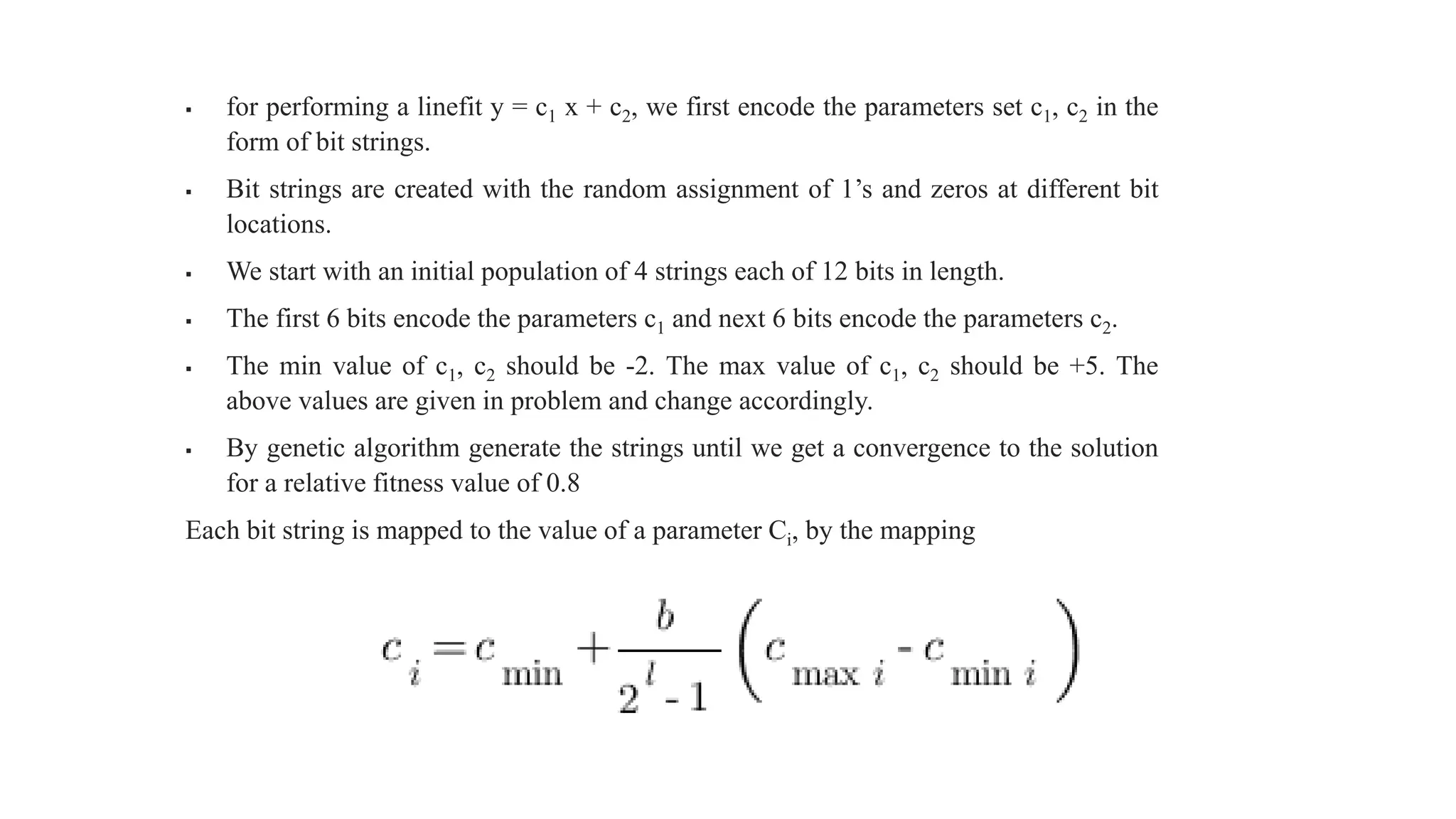  for performing a linefit y = c1 x + c2, we first encode the parameters set c1, c2 in the
form of bit strings.
 Bit strings are created with the random assignment of 1’s and zeros at different bit
locations.
 We start with an initial population of 4 strings each of 12 bits in length.
 The first 6 bits encode the parameters c1 and next 6 bits encode the parameters c2.
 The min value of c1, c2 should be -2. The max value of c1, c2 should be +5. The
above values are given in problem and change accordingly.
 By genetic algorithm generate the strings until we get a convergence to the solution
for a relative fitness value of 0.8
Each bit string is mapped to the value of a parameter Ci, by the mapping
 