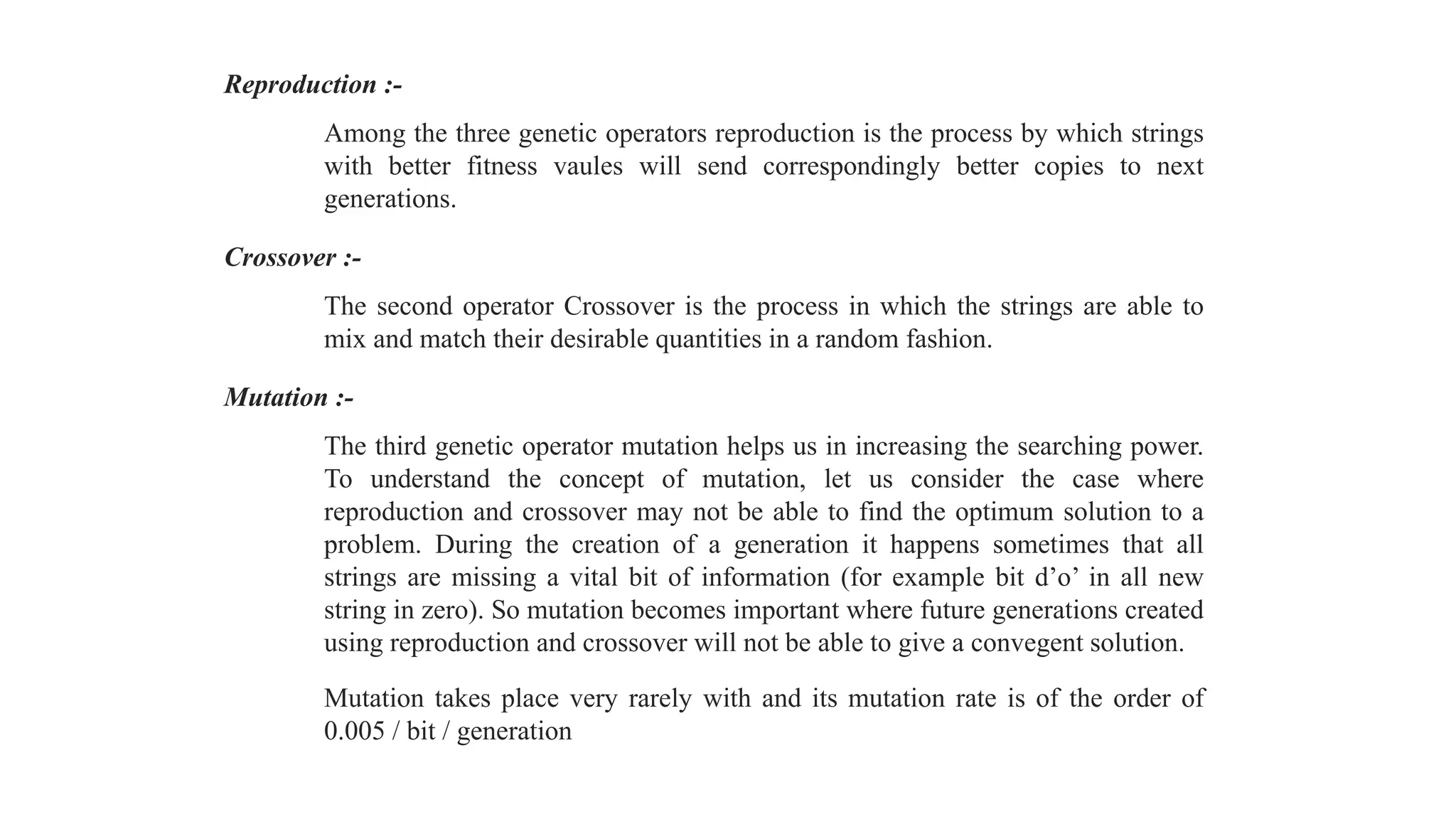 Reproduction :-
Among the three genetic operators reproduction is the process by which strings
with better fitness vaules will send correspondingly better copies to next
generations.
Crossover :-
The second operator Crossover is the process in which the strings are able to
mix and match their desirable quantities in a random fashion.
Mutation :-
The third genetic operator mutation helps us in increasing the searching power.
To understand the concept of mutation, let us consider the case where
reproduction and crossover may not be able to find the optimum solution to a
problem. During the creation of a generation it happens sometimes that all
strings are missing a vital bit of information (for example bit d’o’ in all new
string in zero). So mutation becomes important where future generations created
using reproduction and crossover will not be able to give a convegent solution.
Mutation takes place very rarely with and its mutation rate is of the order of
0.005 / bit / generation
 