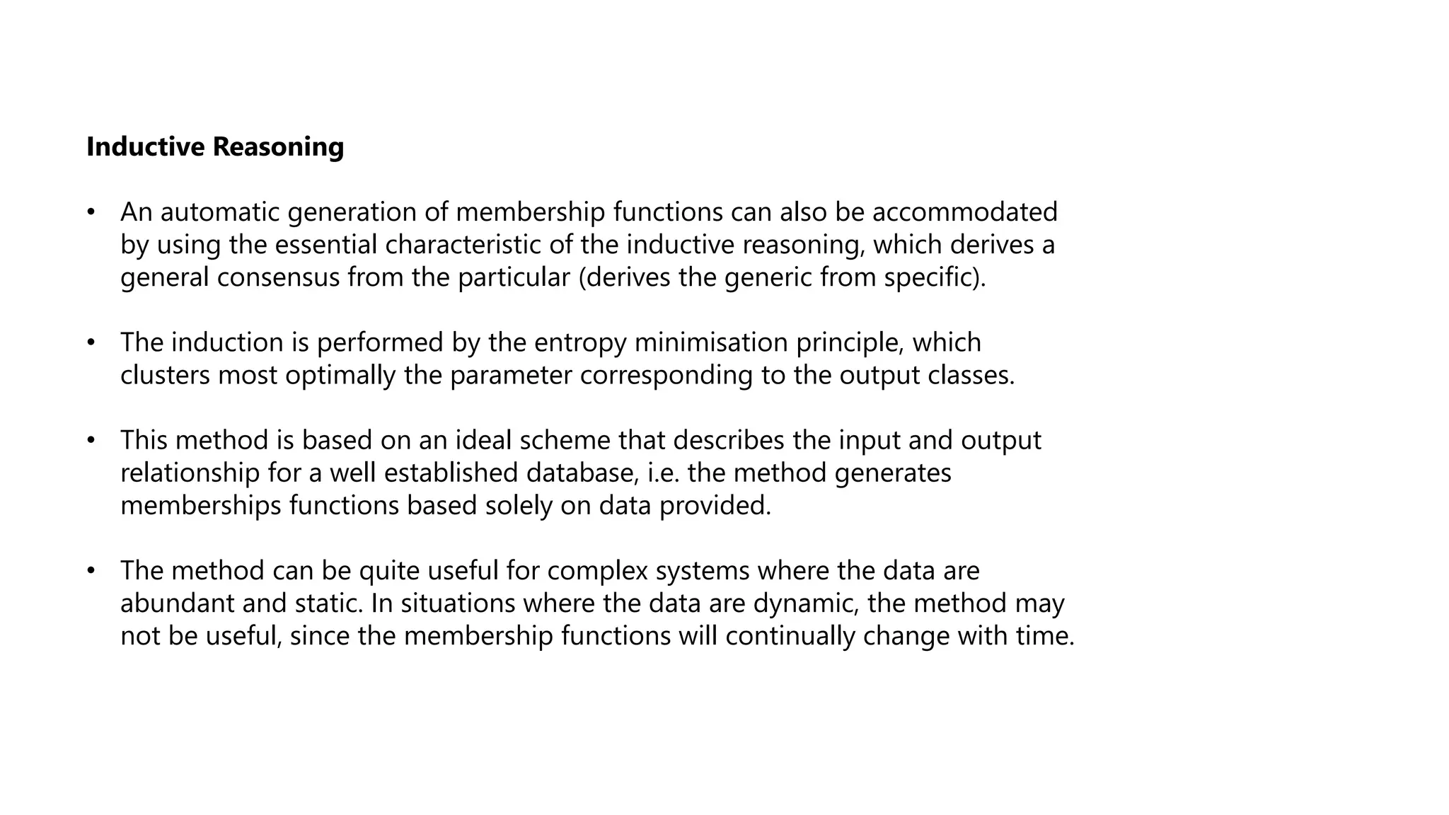 Inductive Reasoning
• An automatic generation of membership functions can also be accommodated
by using the essential characteristic of the inductive reasoning, which derives a
general consensus from the particular (derives the generic from specific).
• The induction is performed by the entropy minimisation principle, which
clusters most optimally the parameter corresponding to the output classes.
• This method is based on an ideal scheme that describes the input and output
relationship for a well established database, i.e. the method generates
memberships functions based solely on data provided.
• The method can be quite useful for complex systems where the data are
abundant and static. In situations where the data are dynamic, the method may
not be useful, since the membership functions will continually change with time.
 