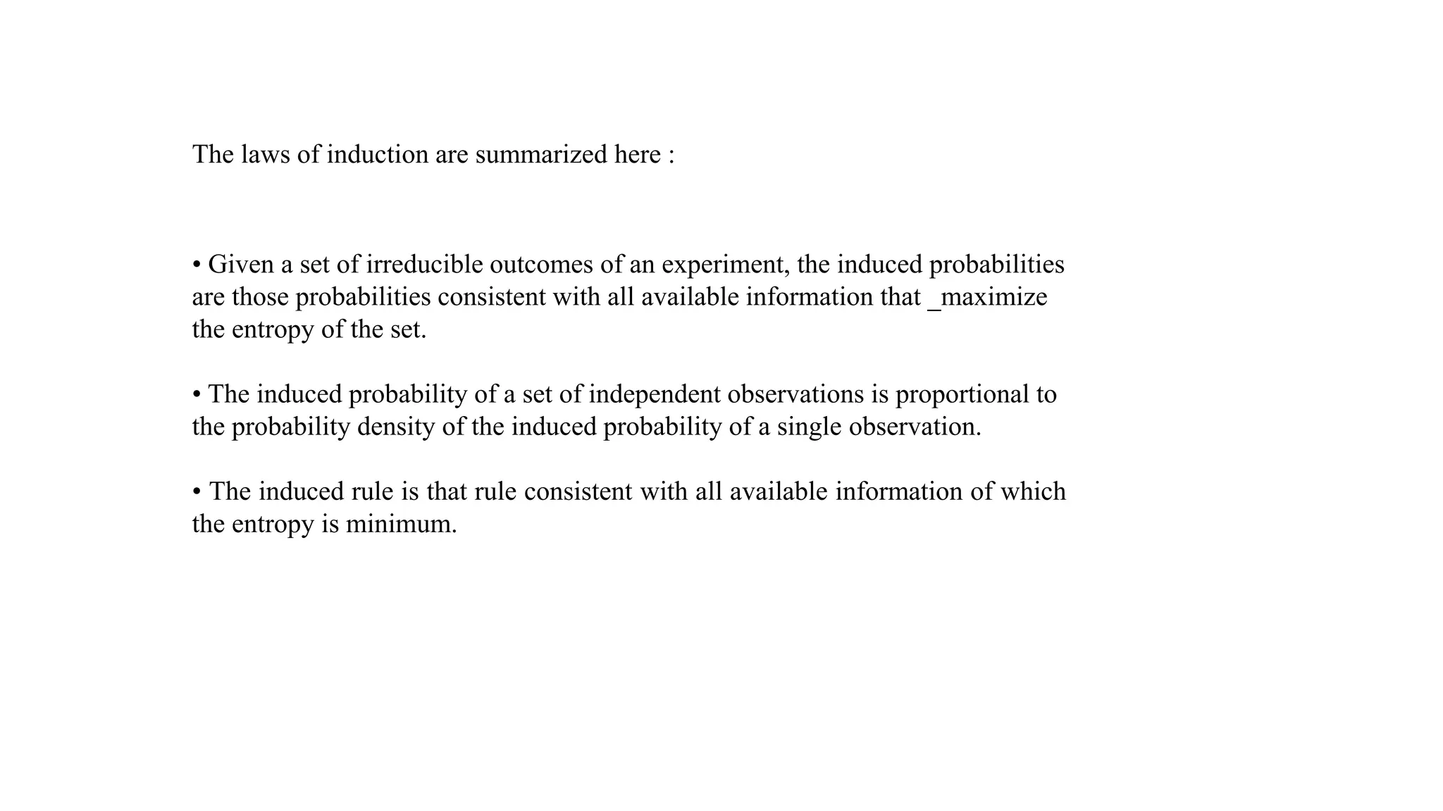 The laws of induction are summarized here :
• Given a set of irreducible outcomes of an experiment, the induced probabilities
are those probabilities consistent with all available information that _maximize
the entropy of the set.
• The induced probability of a set of independent observations is proportional to
the probability density of the induced probability of a single observation.
• The induced rule is that rule consistent with all available information of which
the entropy is minimum.
 