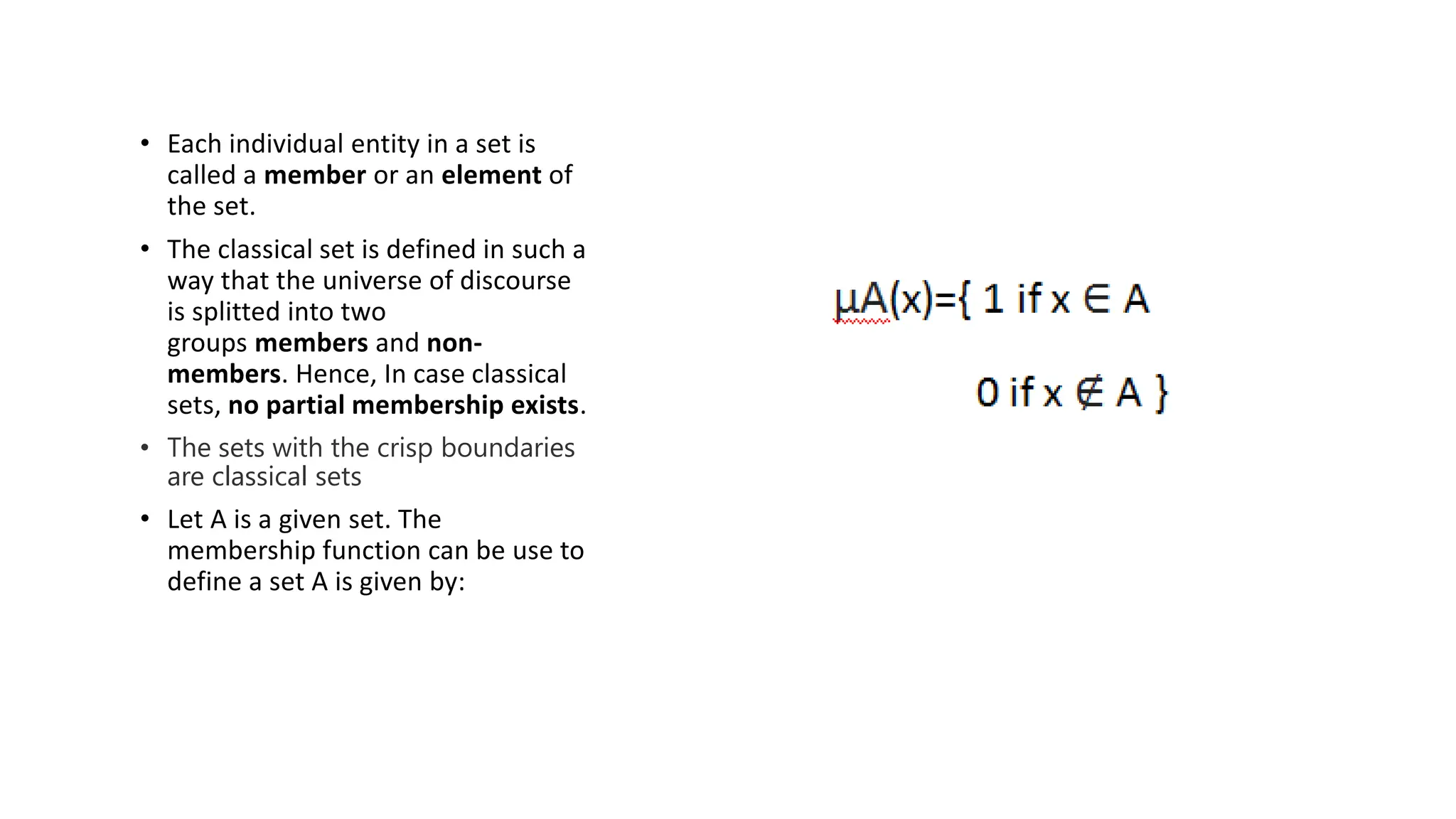 • Each individual entity in a set is
called a member or an element of
the set.
• The classical set is defined in such a
way that the universe of discourse
is splitted into two
groups members and non-
members. Hence, In case classical
sets, no partial membership exists.
• The sets with the crisp boundaries
are classical sets
• Let A is a given set. The
membership function can be use to
define a set A is given by:
 