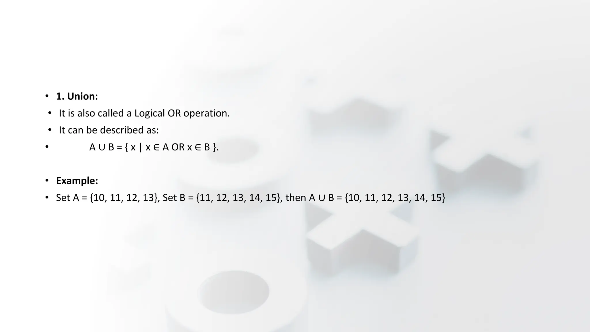 • 1. Union:
• It is also called a Logical OR operation.
• It can be described as:
• A ∪ B = { x | x ∈ A OR x ∈ B }.
• Example:
• Set A = {10, 11, 12, 13}, Set B = {11, 12, 13, 14, 15}, then A ∪ B = {10, 11, 12, 13, 14, 15}
 
