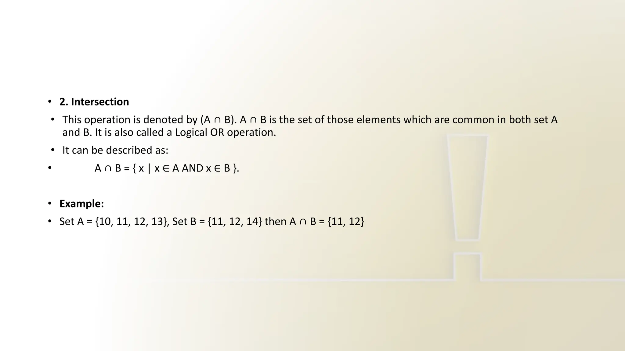 • 2. Intersection
• This operation is denoted by (A ∩ B). A ∩ B is the set of those elements which are common in both set A
and B. It is also called a Logical OR operation.
• It can be described as:
• A ∩ B = { x | x ∈ A AND x ∈ B }.
• Example:
• Set A = {10, 11, 12, 13}, Set B = {11, 12, 14} then A ∩ B = {11, 12}
 