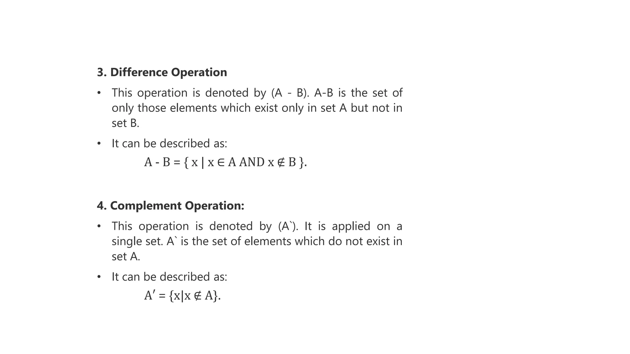 3. Difference Operation
• This operation is denoted by (A - B). A-B is the set of
only those elements which exist only in set A but not in
set B.
• It can be described as:
A - B = { x | x ∈ A AND x ∉ B }.
4. Complement Operation:
• This operation is denoted by (A`). It is applied on a
single set. A` is the set of elements which do not exist in
set A.
• It can be described as:
A′ = {x|x ∉ A}.
 